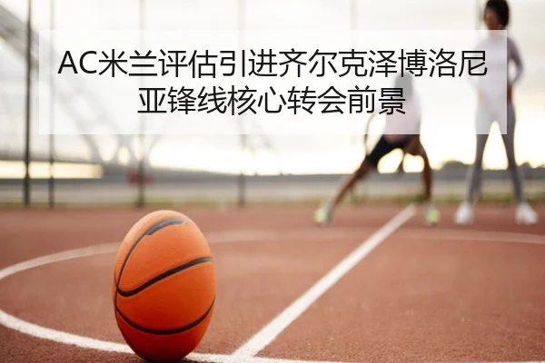 AC米兰评估引进齐尔克泽博洛尼亚锋线核心转会前景