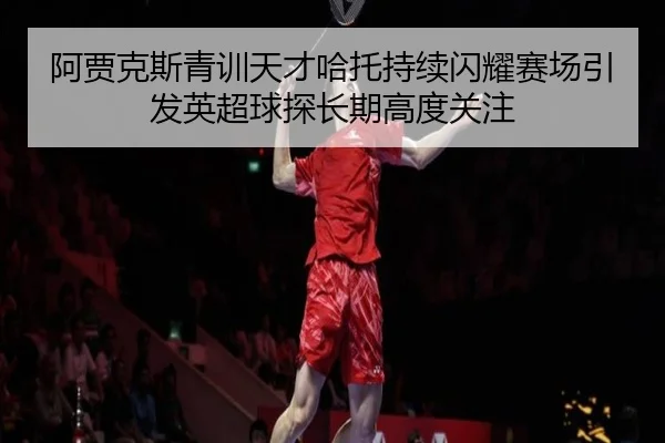 阿贾克斯青训天才哈托持续闪耀赛场引发英超球探长期高度关注
