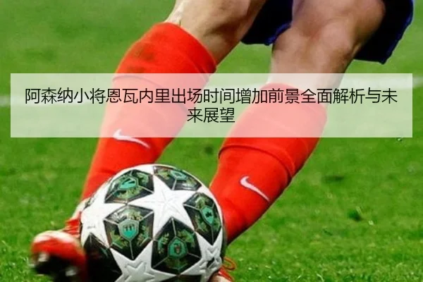 阿森纳小将恩瓦内里出场时间增加前景全面解析与未来展望