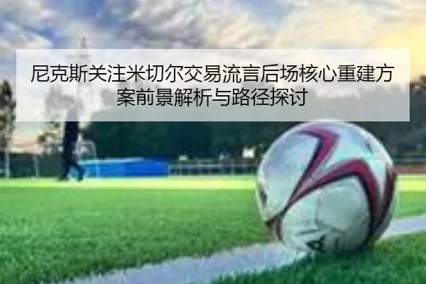 尼克斯关注米切尔交易流言后场核心重建方案前景解析与路径探讨