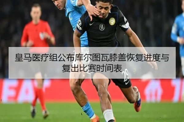 皇马医疗组公布库尔图瓦膝盖恢复进度与复出比赛时间表