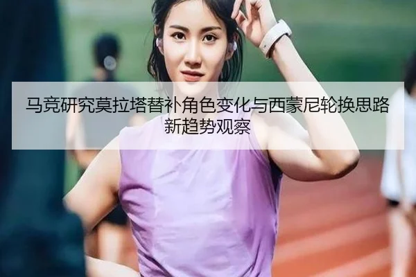 马竞研究莫拉塔替补角色变化与西蒙尼轮换思路新趋势观察