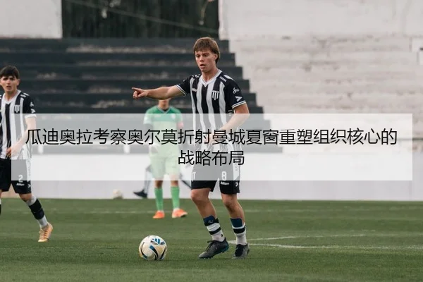 瓜迪奥拉考察奥尔莫折射曼城夏窗重塑组织核心的战略布局