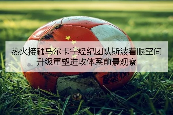 热火接触马尔卡宁经纪团队斯波着眼空间升级重塑进攻体系前景观察